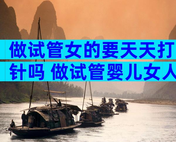 做试管女的要天天打针吗 做试管婴儿女人要打几百针吗
